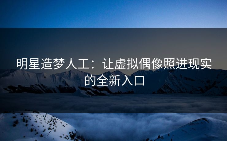 明星造梦人工：让虚拟偶像照进现实的全新入口