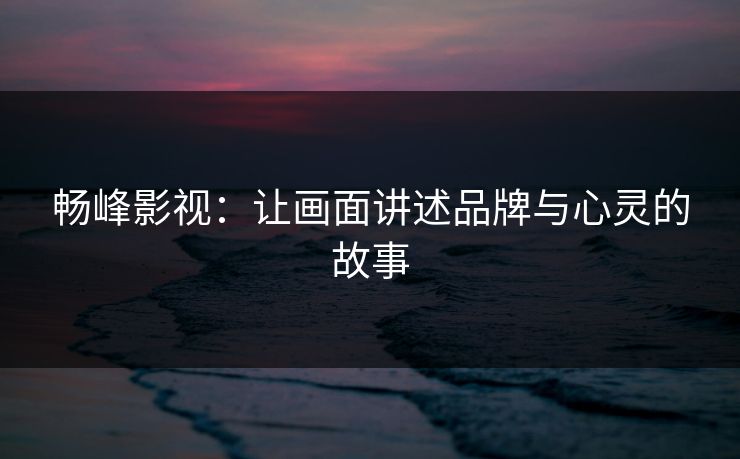 畅峰影视：让画面讲述品牌与心灵的故事