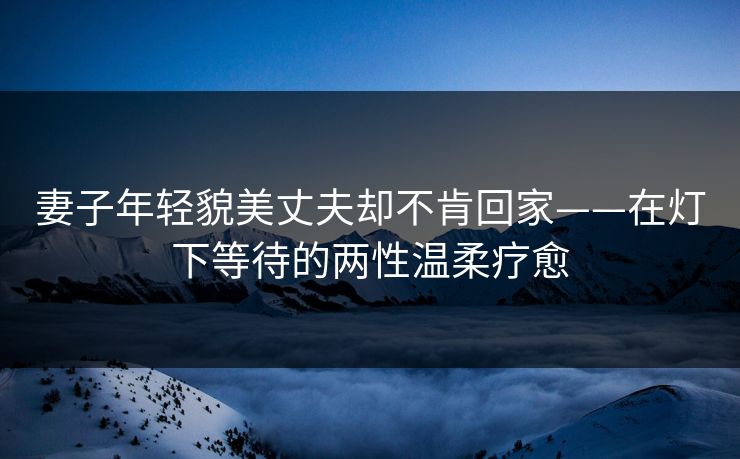 妻子年轻貌美丈夫却不肯回家——在灯下等待的两性温柔疗愈