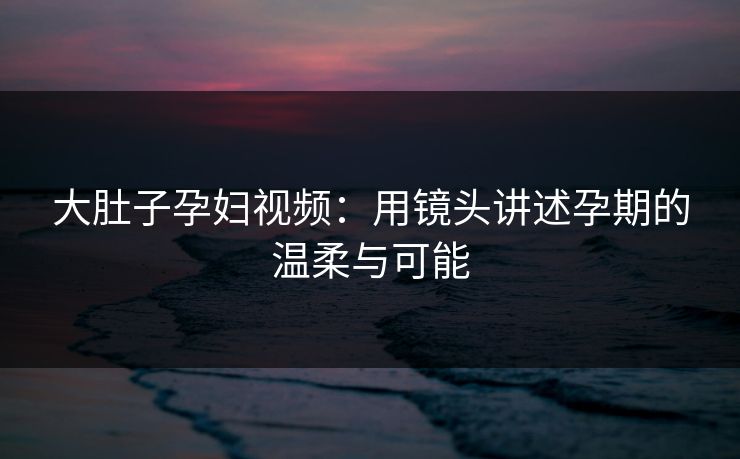 大肚子孕妇视频：用镜头讲述孕期的温柔与可能