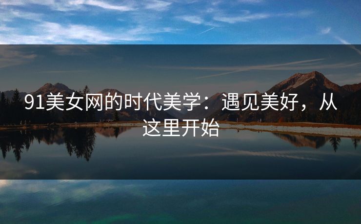 91美女网的时代美学：遇见美好，从这里开始