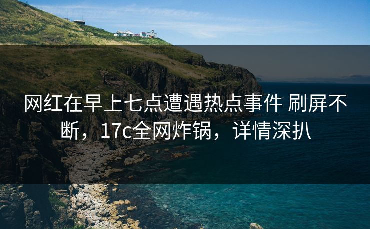网红在早上七点遭遇热点事件 刷屏不断，17c全网炸锅，详情深扒