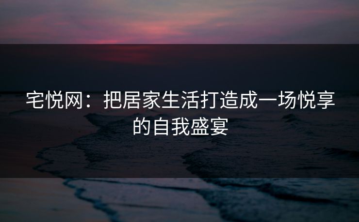 宅悦网：把居家生活打造成一场悦享的自我盛宴