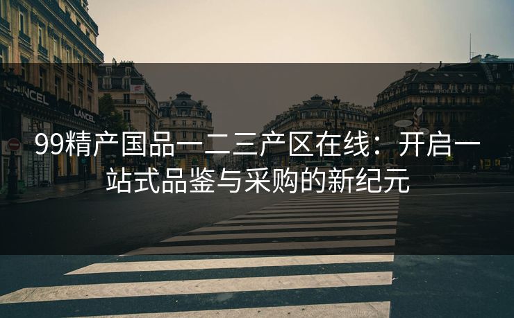 99精产国品一二三产区在线：开启一站式品鉴与采购的新纪元