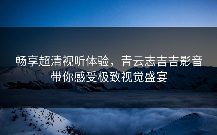 畅享超清视听体验，青云志吉吉影音带你感受极致视觉盛宴