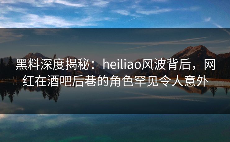 黑料深度揭秘：heiliao风波背后，网红在酒吧后巷的角色罕见令人意外