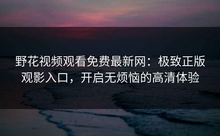 野花视频观看免费最新网：极致正版观影入口，开启无烦恼的高清体验