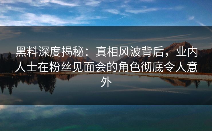 黑料深度揭秘：真相风波背后，业内人士在粉丝见面会的角色彻底令人意外
