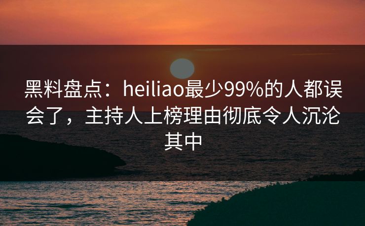 黑料盘点：heiliao最少99%的人都误会了，主持人上榜理由彻底令人沉沦其中