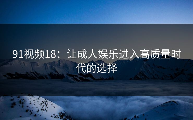 91视频18：让成人娱乐进入高质量时代的选择