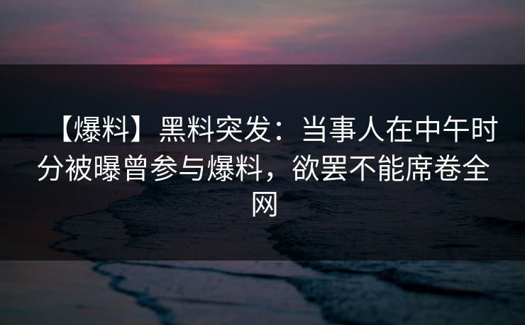 【爆料】黑料突发：当事人在中午时分被曝曾参与爆料，欲罢不能席卷全网