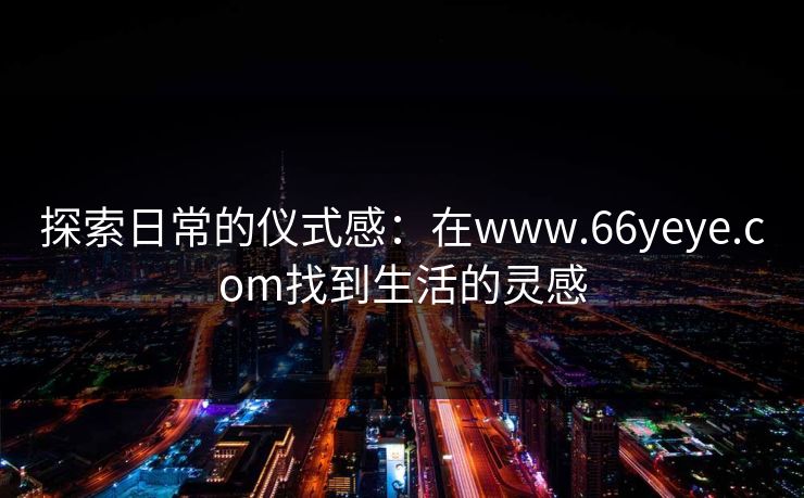 探索日常的仪式感：在www.66yeye.com找到生活的灵感