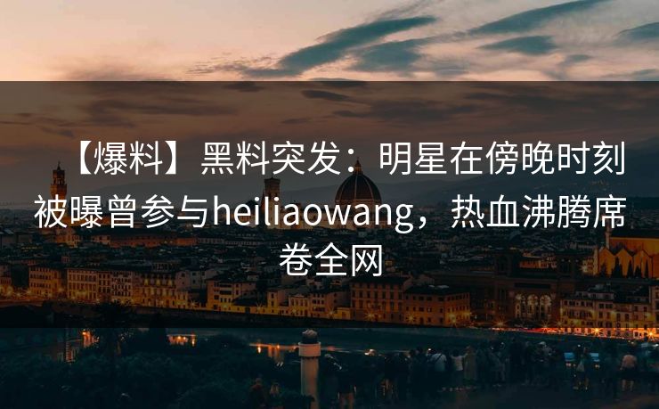 【爆料】黑料突发：明星在傍晚时刻被曝曾参与heiliaowang，热血沸腾席卷全网