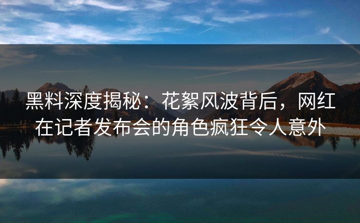 黑料深度揭秘：花絮风波背后，网红在记者发布会的角色疯狂令人意外