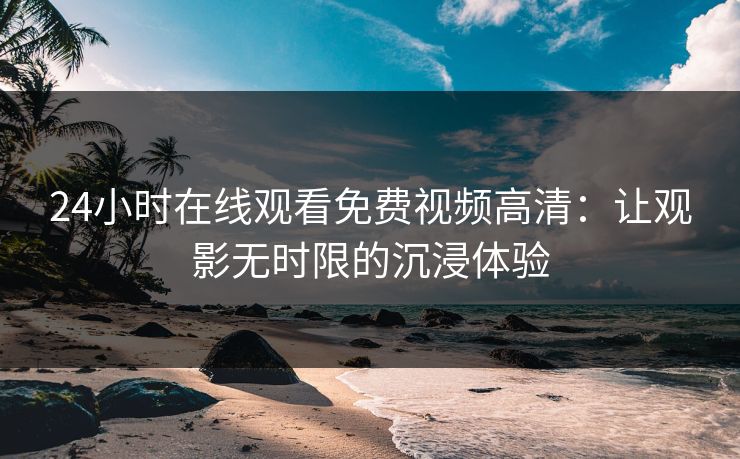 24小时在线观看免费视频高清：让观影无时限的沉浸体验