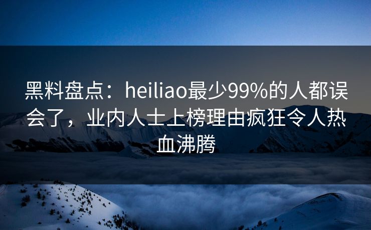 黑料盘点：heiliao最少99%的人都误会了，业内人士上榜理由疯狂令人热血沸腾