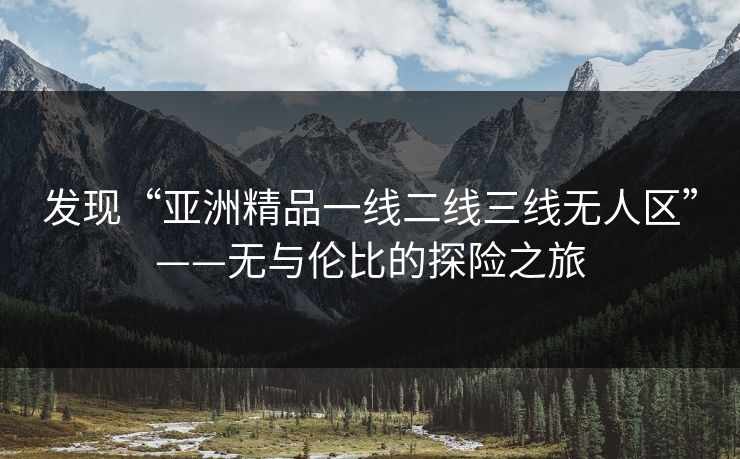 发现“亚洲精品一线二线三线无人区”——无与伦比的探险之旅