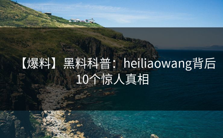 【爆料】黑料科普：heiliaowang背后10个惊人真相
