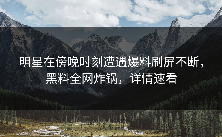 明星在傍晚时刻遭遇爆料刷屏不断，黑料全网炸锅，详情速看