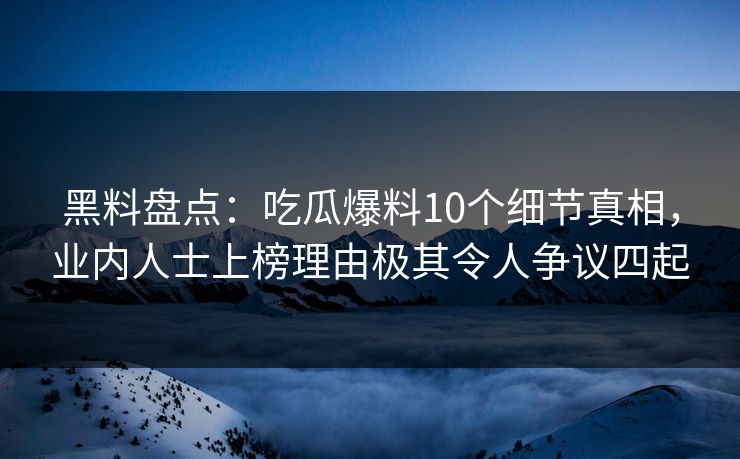 黑料盘点：吃瓜爆料10个细节真相，业内人士上榜理由极其令人争议四起