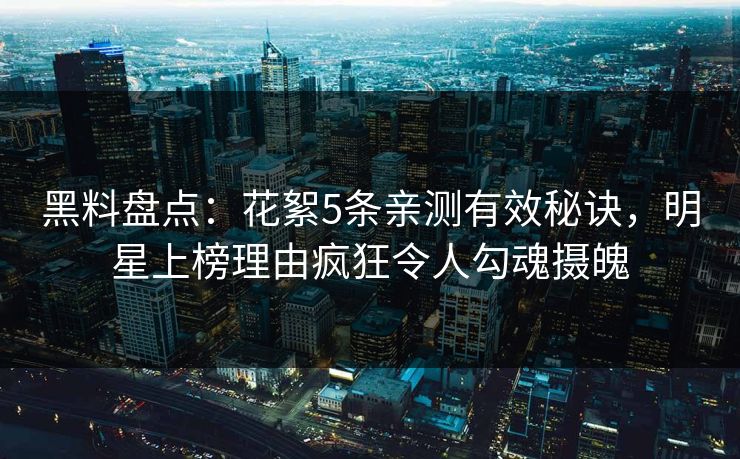 黑料盘点：花絮5条亲测有效秘诀，明星上榜理由疯狂令人勾魂摄魄