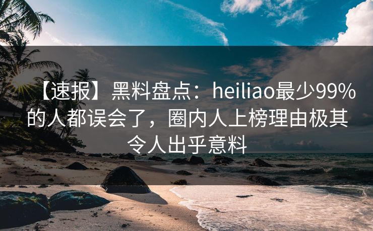 【速报】黑料盘点：heiliao最少99%的人都误会了，圈内人上榜理由极其令人出乎意料