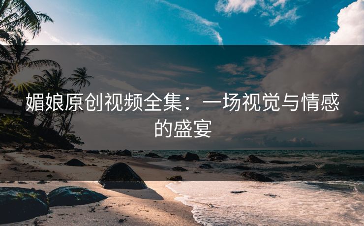 媚娘原创视频全集：一场视觉与情感的盛宴
