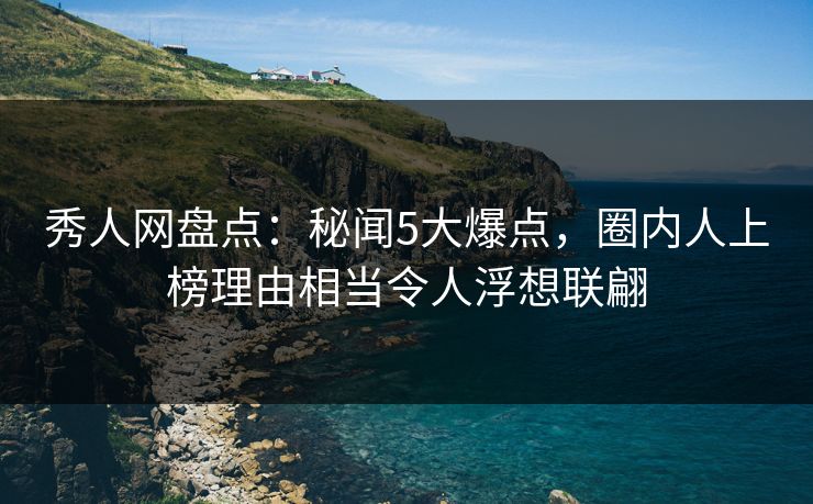 秀人网盘点：秘闻5大爆点，圈内人上榜理由相当令人浮想联翩