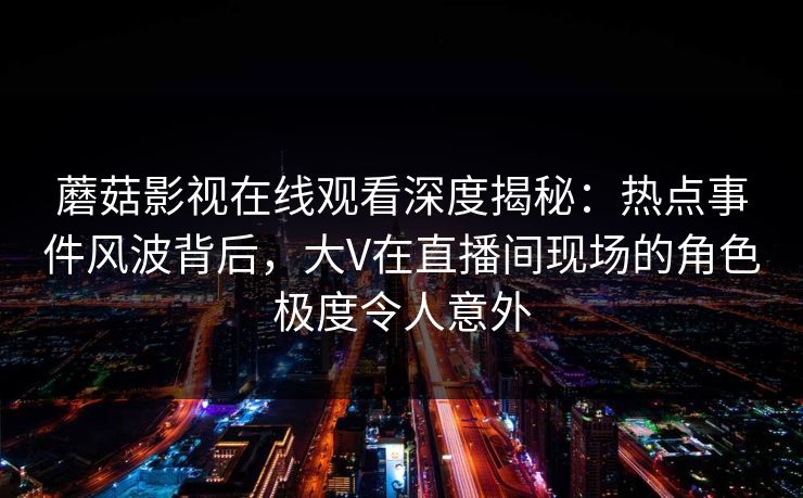 蘑菇影视在线观看深度揭秘：热点事件风波背后，大V在直播间现场的角色极度令人意外