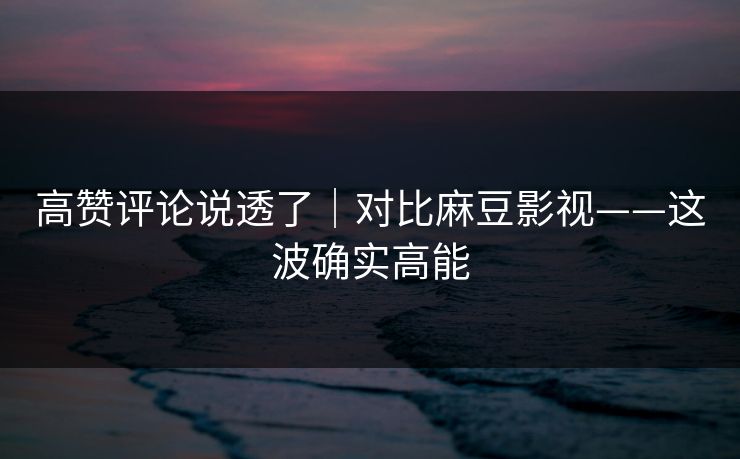 高赞评论说透了｜对比麻豆影视——这波确实高能