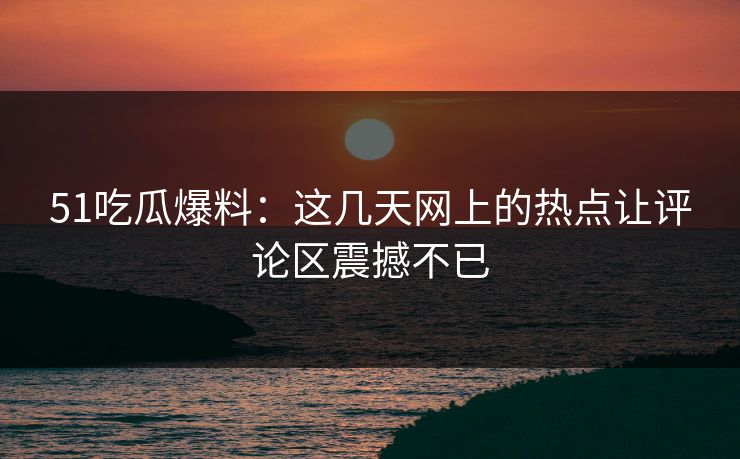 51吃瓜爆料：这几天网上的热点让评论区震撼不已