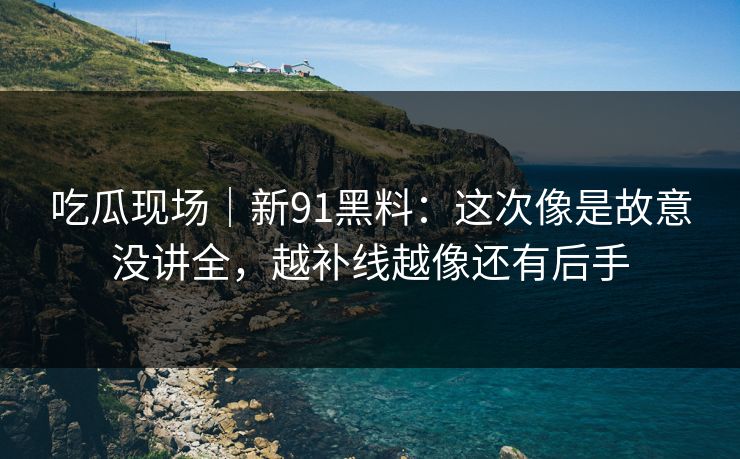 吃瓜现场｜新91黑料：这次像是故意没讲全，越补线越像还有后手