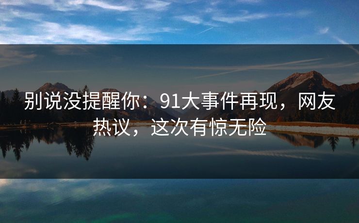 别说没提醒你：91大事件再现，网友热议，这次有惊无险